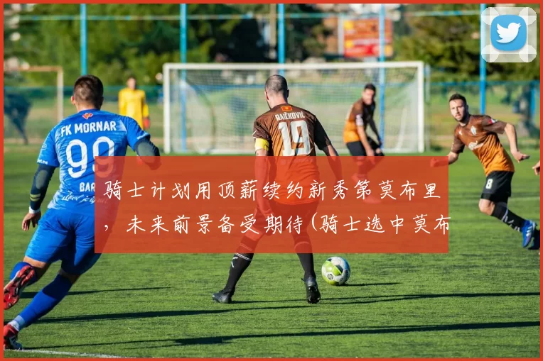 骑士计划用顶薪续约新秀第莫布里，未来前景备受期待(骑士选中莫布里)